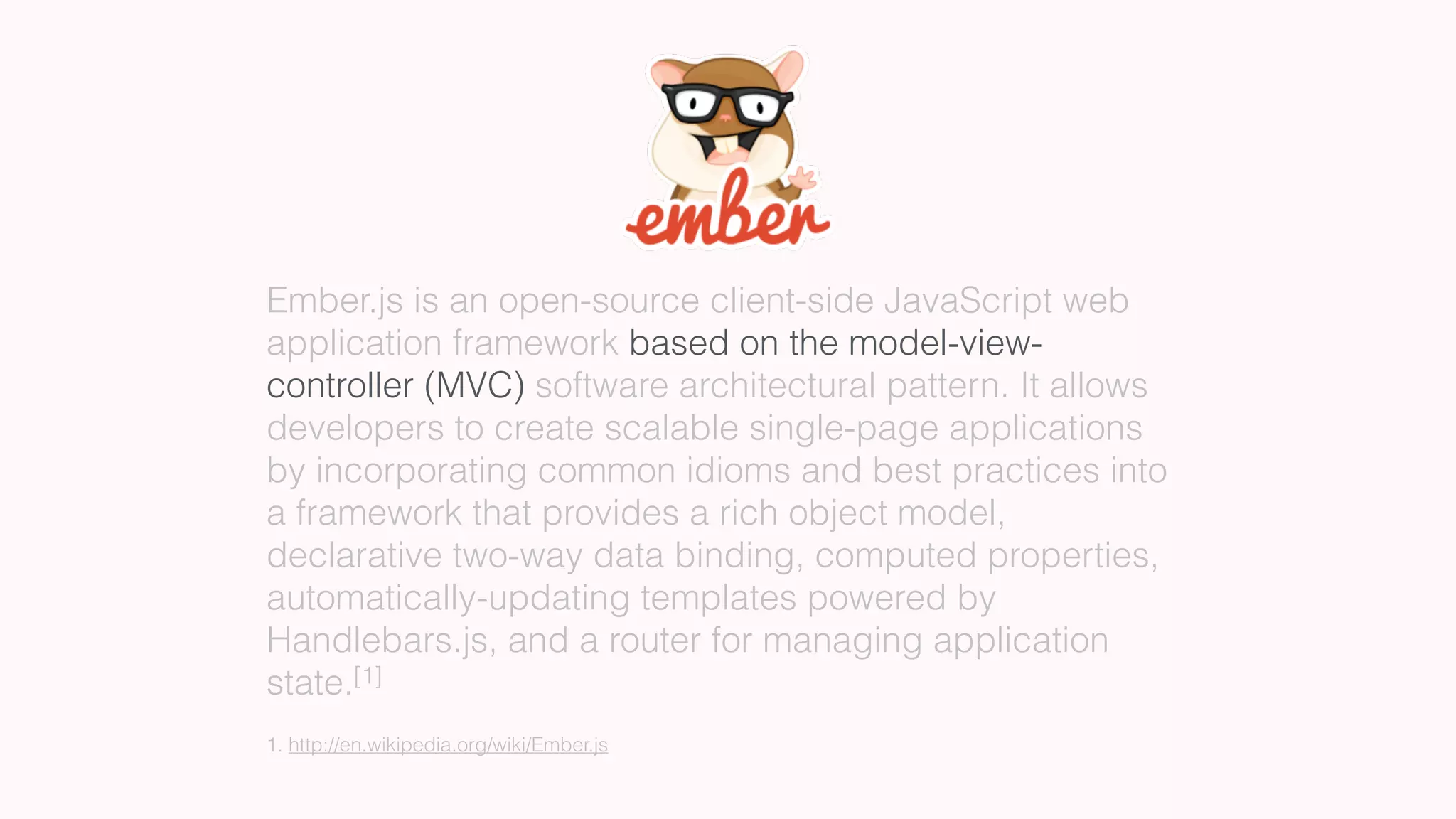 Ember.js is an open-source client-side JavaScript web
application framework based on the model-view-
controller (MVC) software architectural pattern. It allows
developers to create scalable single-page applications
by incorporating common idioms and best practices into
a framework that provides a rich object model,
declarative two-way data binding, computed properties,
automatically-updating templates powered by
Handlebars.js, and a router for managing application
state.[1]
1. http://en.wikipedia.org/wiki/Ember.js
 