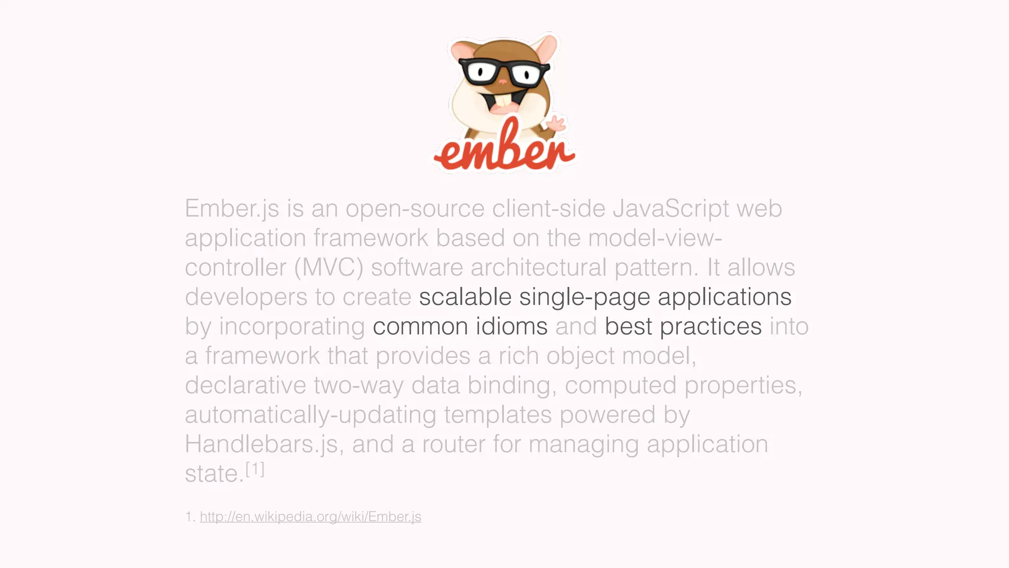 Ember.js is an open-source client-side JavaScript web
application framework based on the model-view-
controller (MVC) software architectural pattern. It allows
developers to create scalable single-page applications
by incorporating common idioms and best practices into
a framework that provides a rich object model,
declarative two-way data binding, computed properties,
automatically-updating templates powered by
Handlebars.js, and a router for managing application
state.[1]
1. http://en.wikipedia.org/wiki/Ember.js
 