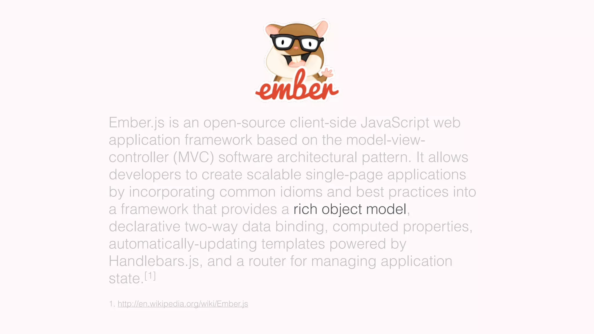 Ember.js is an open-source client-side JavaScript web
application framework based on the model-view-
controller (MVC) software architectural pattern. It allows
developers to create scalable single-page applications
by incorporating common idioms and best practices into
a framework that provides a rich object model,
declarative two-way data binding, computed properties,
automatically-updating templates powered by
Handlebars.js, and a router for managing application
state.[1]
1. http://en.wikipedia.org/wiki/Ember.js
 