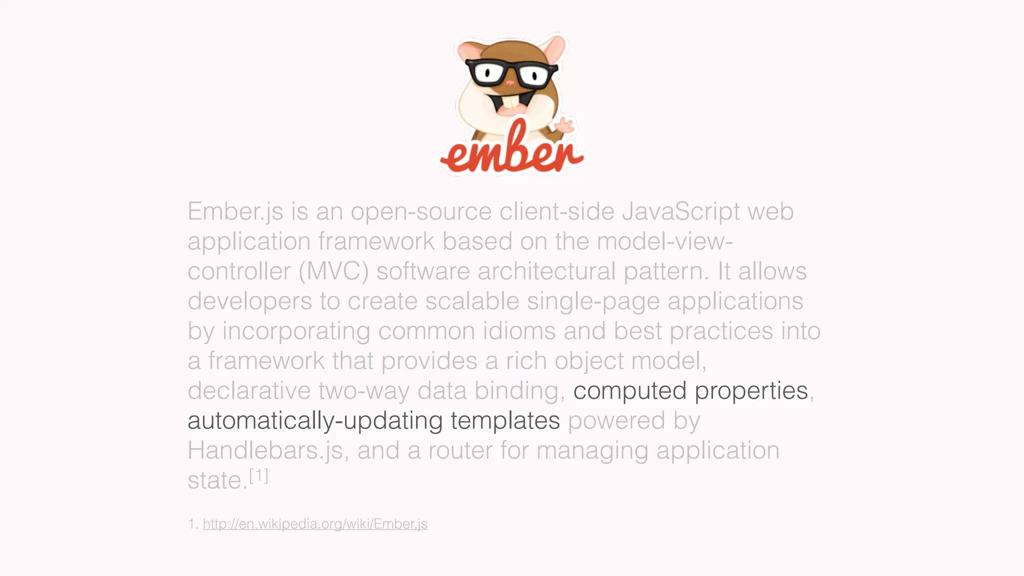 Ember.js is an open-source client-side JavaScript web
application framework based on the model-view-
controller (MVC) software architectural pattern. It allows
developers to create scalable single-page applications
by incorporating common idioms and best practices into
a framework that provides a rich object model,
declarative two-way data binding, computed properties,
automatically-updating templates powered by
Handlebars.js, and a router for managing application
state.[1]
1. http://en.wikipedia.org/wiki/Ember.js
 