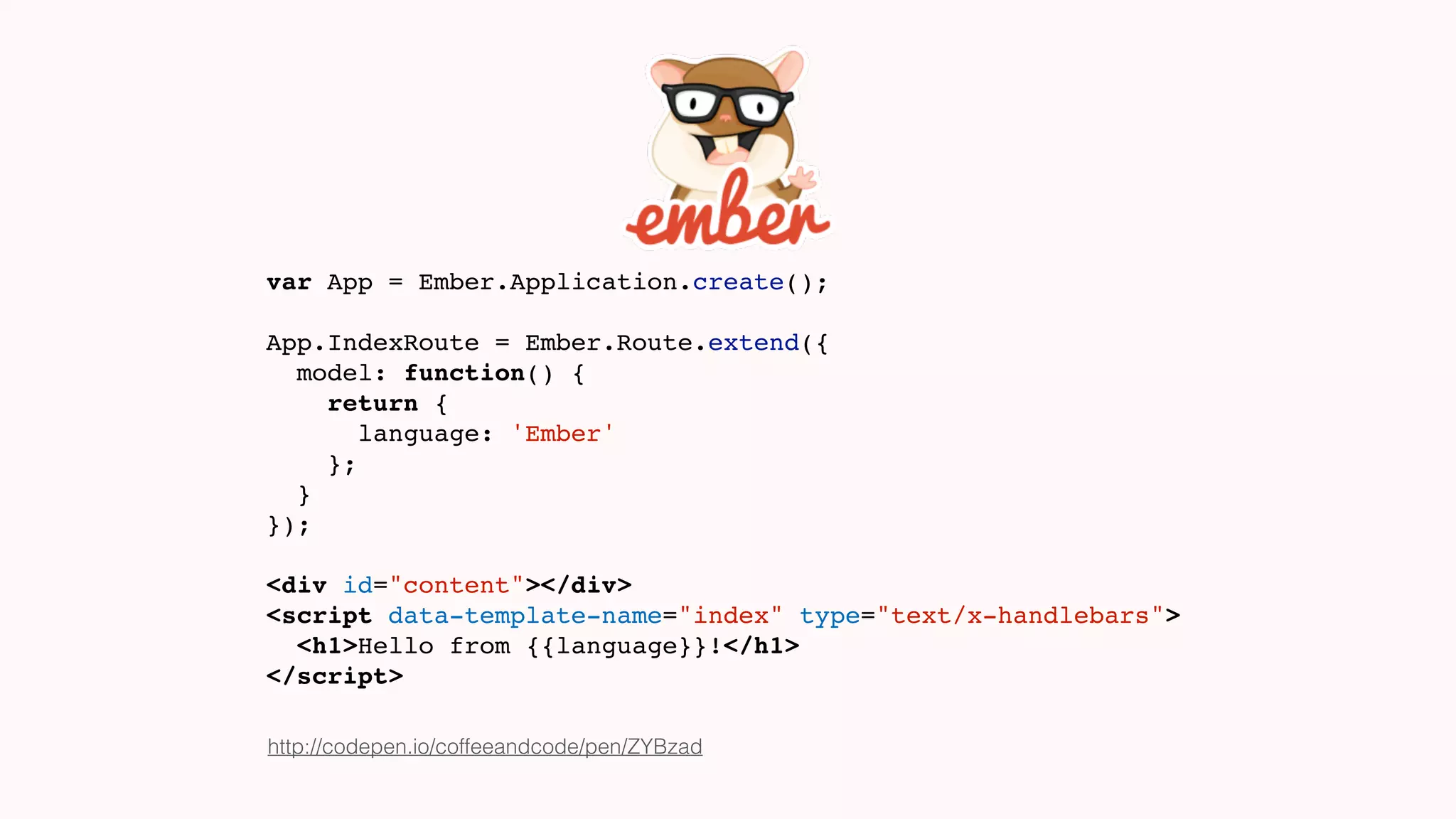 var App = Ember.Application.create();
App.IndexRoute = Ember.Route.extend({
model: function() {
return {
language: 'Ember'
};
}
});
<div id="content"></div>
<script data-template-name="index" type="text/x-handlebars">
<h1>Hello from {{language}}!</h1>
</script>
http://codepen.io/coffeeandcode/pen/ZYBzad
 