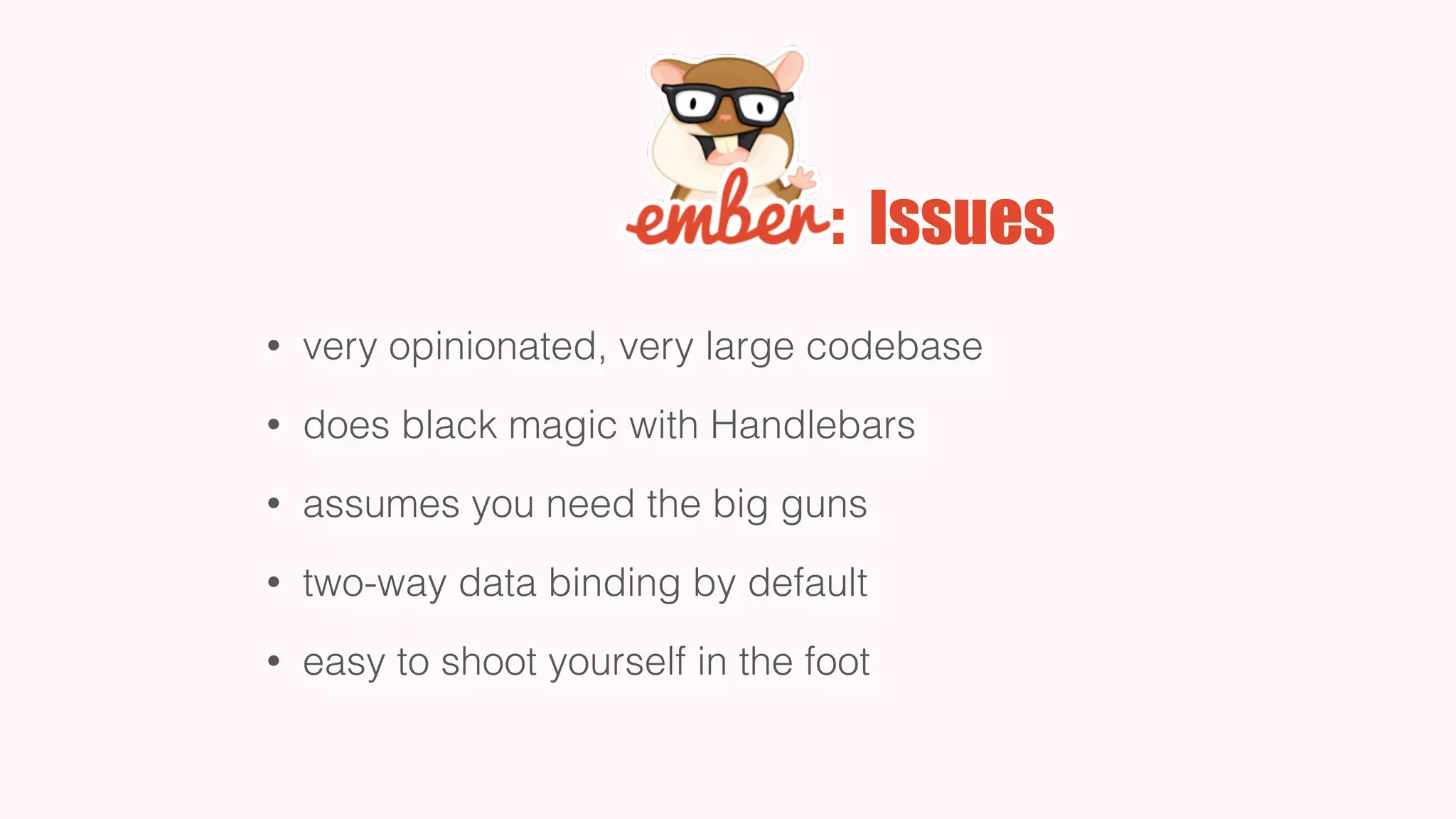 : Issues
• very opinionated, very large codebase
• does black magic with Handlebars
• assumes you need the big guns
• two-way data binding by default
• easy to shoot yourself in the foot
 