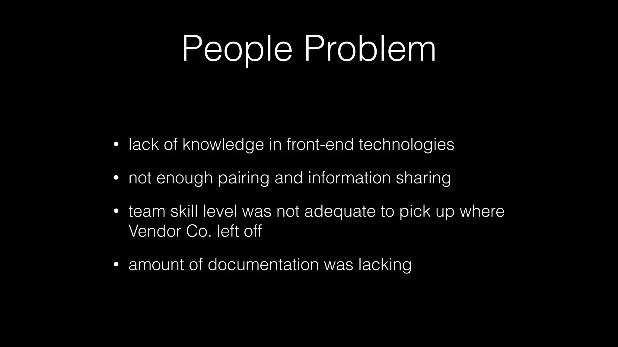 People Problem
• lack of knowledge in front-end technologies
• not enough pairing and information sharing
• team skill level was not adequate to pick up where
Vendor Co. left off
• amount of documentation was lacking
 