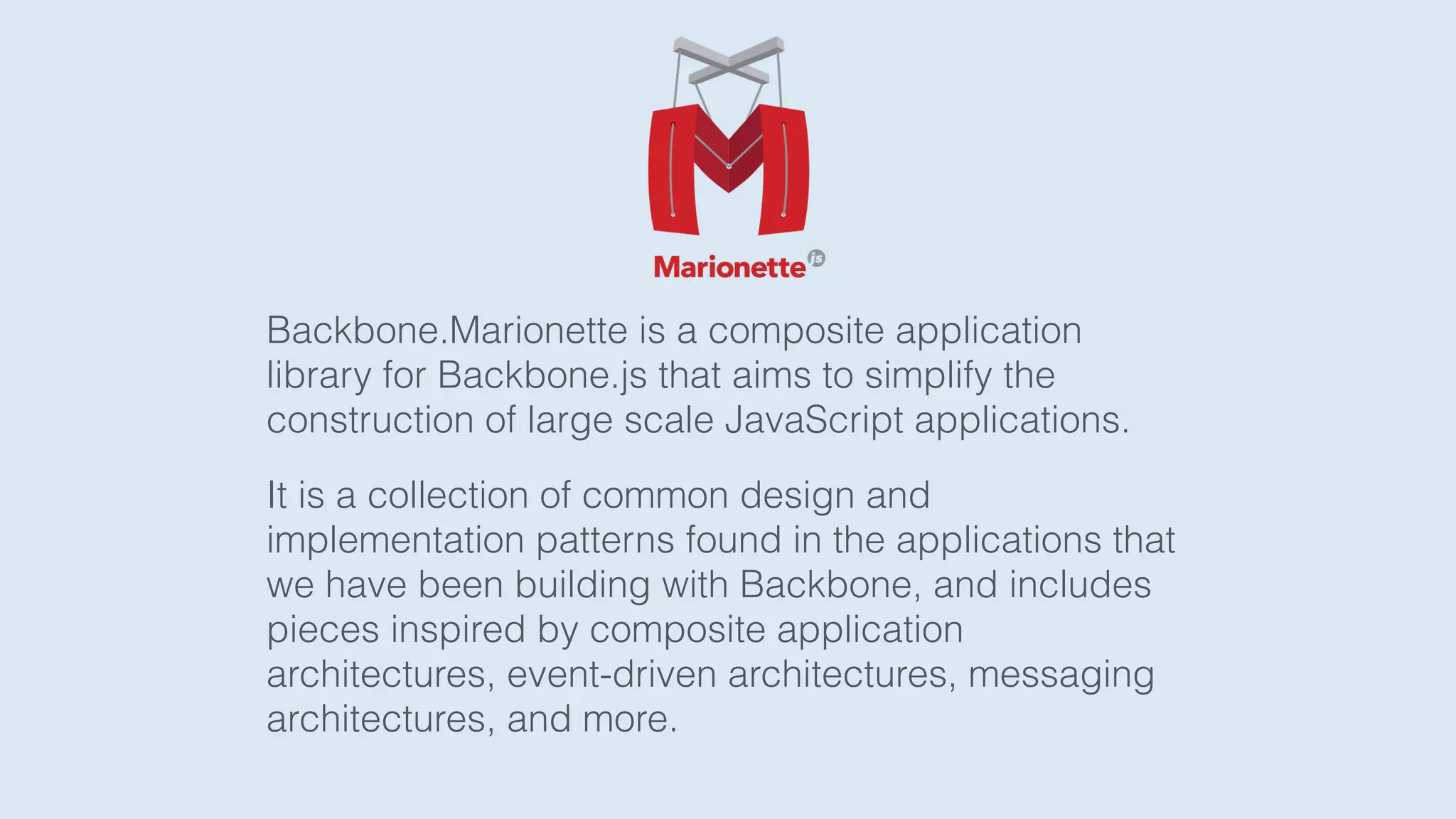 Backbone.Marionette is a composite application
library for Backbone.js that aims to simplify the
construction of large scale JavaScript applications.
It is a collection of common design and
implementation patterns found in the applications that
we have been building with Backbone, and includes
pieces inspired by composite application
architectures, event-driven architectures, messaging
architectures, and more.
 