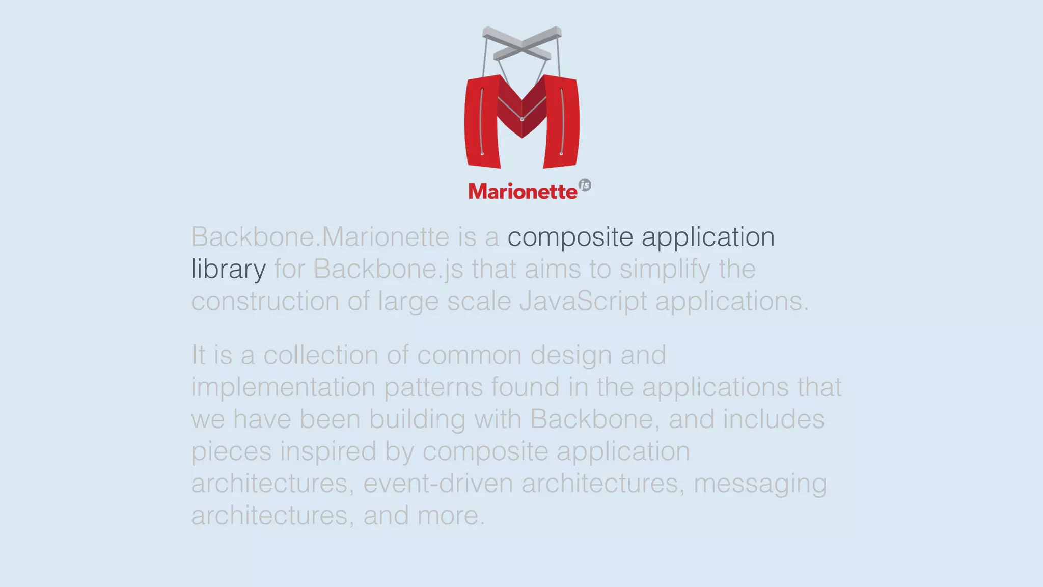 Backbone.Marionette is a composite application
library for Backbone.js that aims to simplify the
construction of large scale JavaScript applications.
It is a collection of common design and
implementation patterns found in the applications that
we have been building with Backbone, and includes
pieces inspired by composite application
architectures, event-driven architectures, messaging
architectures, and more.
 