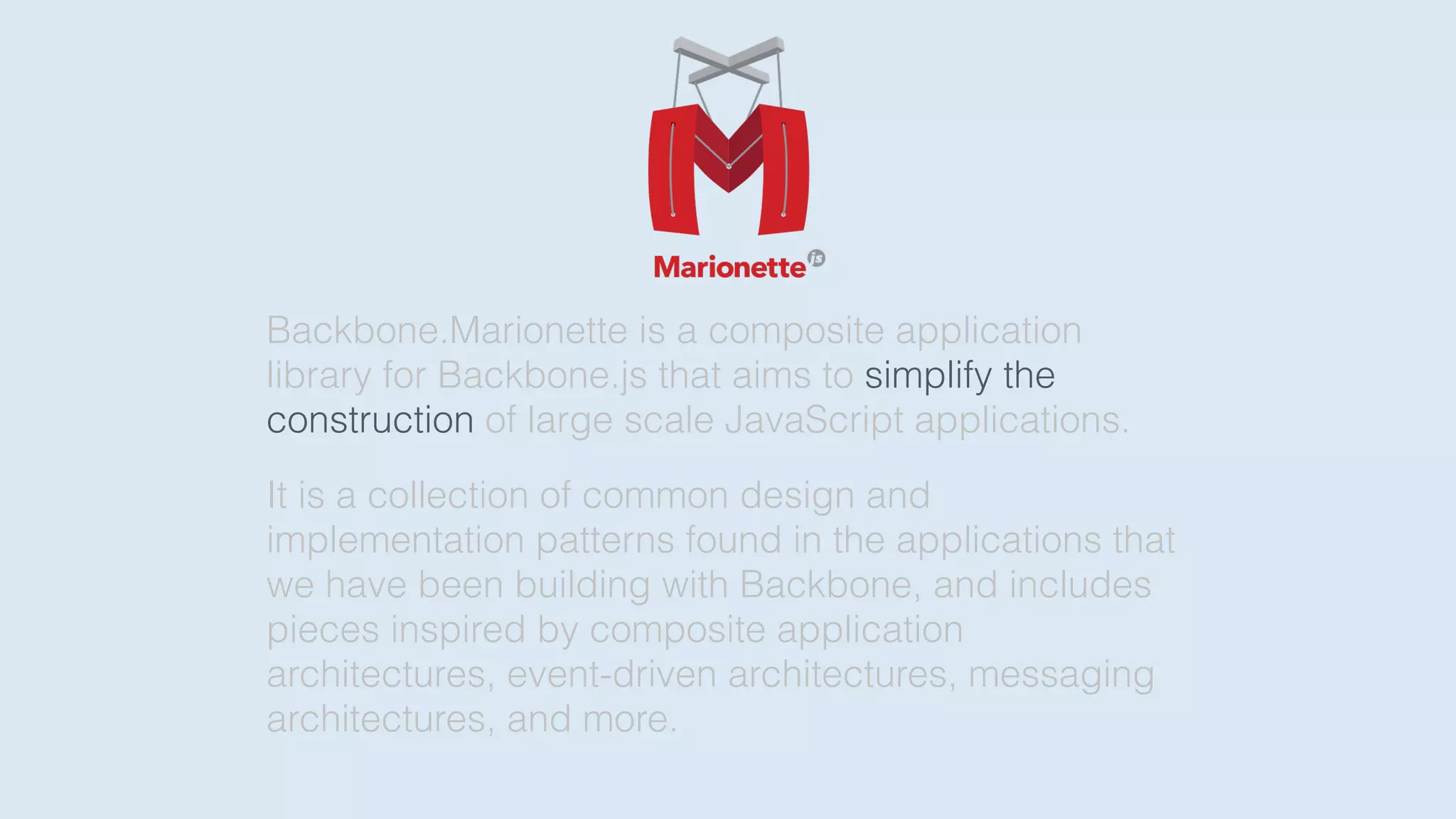 Backbone.Marionette is a composite application
library for Backbone.js that aims to simplify the
construction of large scale JavaScript applications.
It is a collection of common design and
implementation patterns found in the applications that
we have been building with Backbone, and includes
pieces inspired by composite application
architectures, event-driven architectures, messaging
architectures, and more.
 