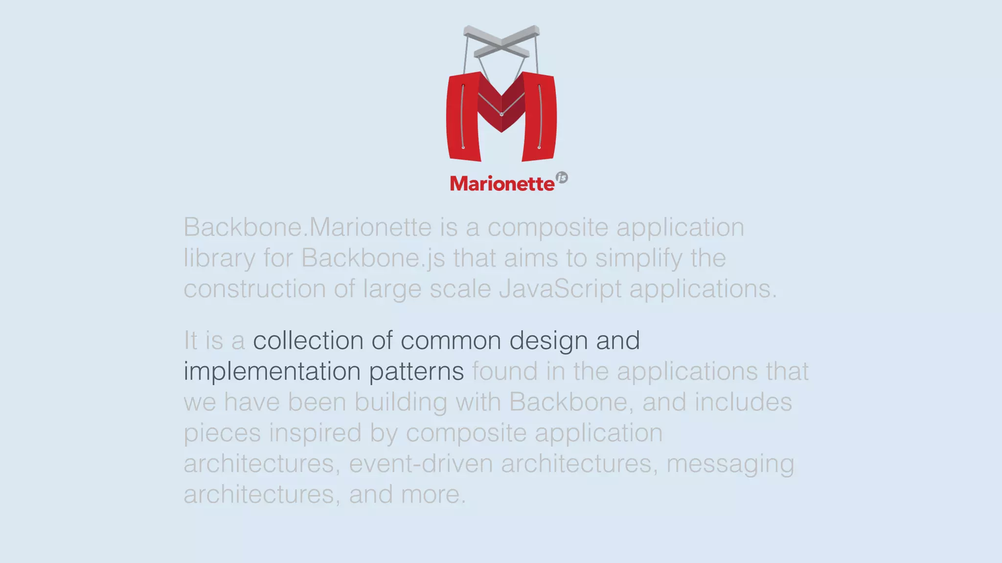 Backbone.Marionette is a composite application
library for Backbone.js that aims to simplify the
construction of large scale JavaScript applications.
It is a collection of common design and
implementation patterns found in the applications that
we have been building with Backbone, and includes
pieces inspired by composite application
architectures, event-driven architectures, messaging
architectures, and more.
 