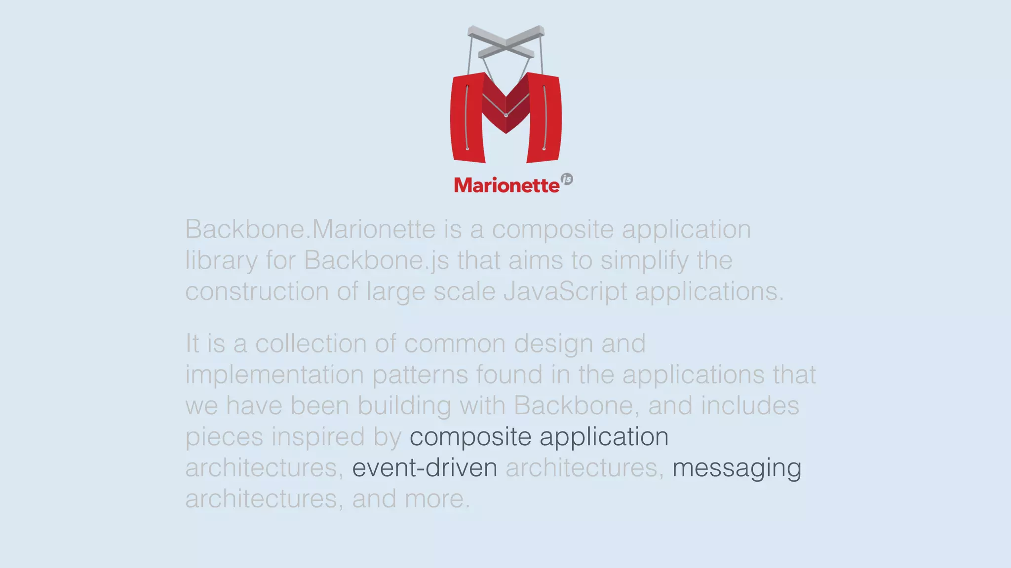 Backbone.Marionette is a composite application
library for Backbone.js that aims to simplify the
construction of large scale JavaScript applications.
It is a collection of common design and
implementation patterns found in the applications that
we have been building with Backbone, and includes
pieces inspired by composite application
architectures, event-driven architectures, messaging
architectures, and more.
 