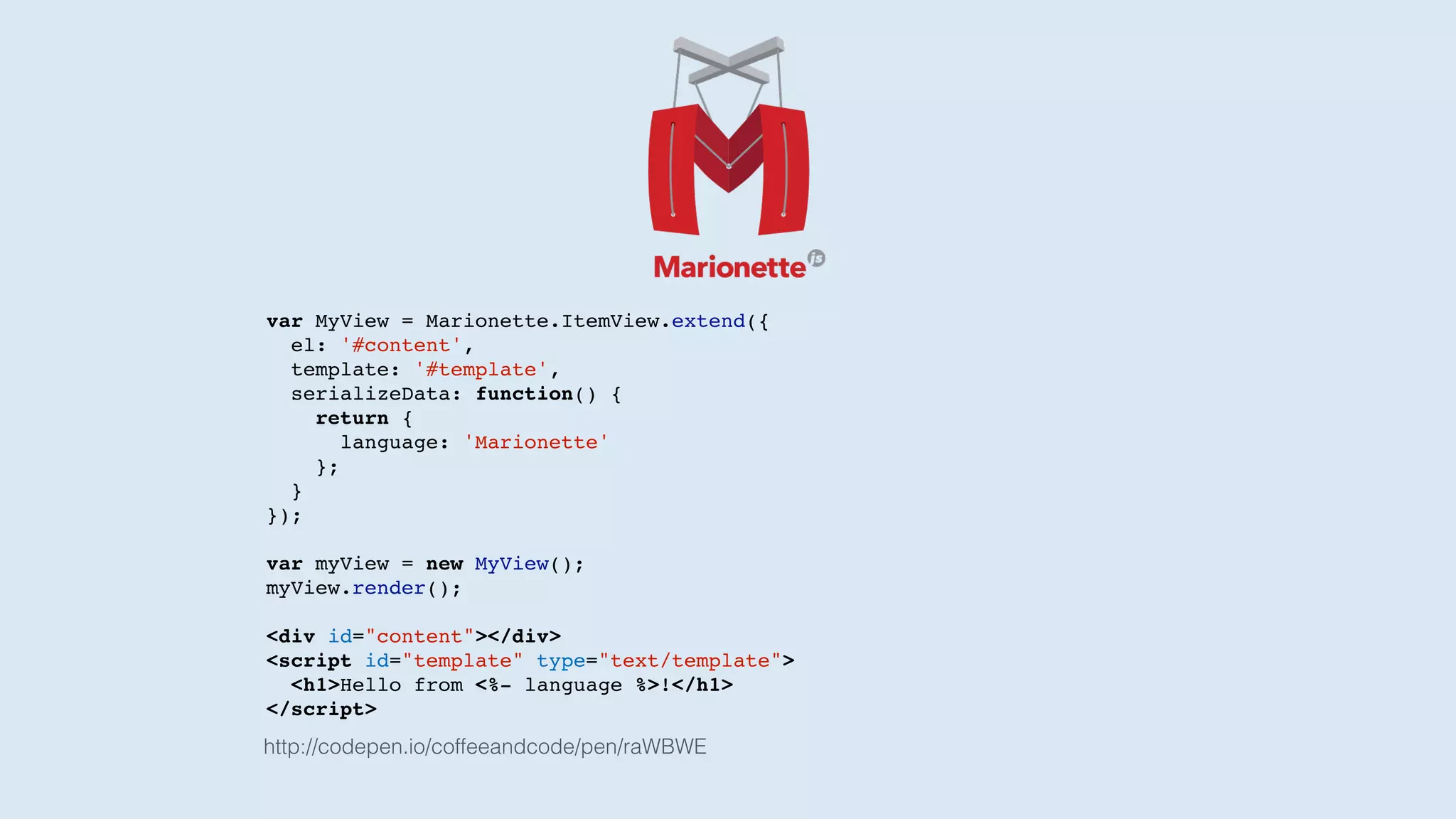 var MyView = Marionette.ItemView.extend({
el: '#content',
template: '#template',
serializeData: function() {
return {
language: 'Marionette'
};
}
});
var myView = new MyView();
myView.render();
<div id="content"></div>
<script id="template" type="text/template">
<h1>Hello from <%- language %>!</h1>
</script>
http://codepen.io/coffeeandcode/pen/raWBWE
 
