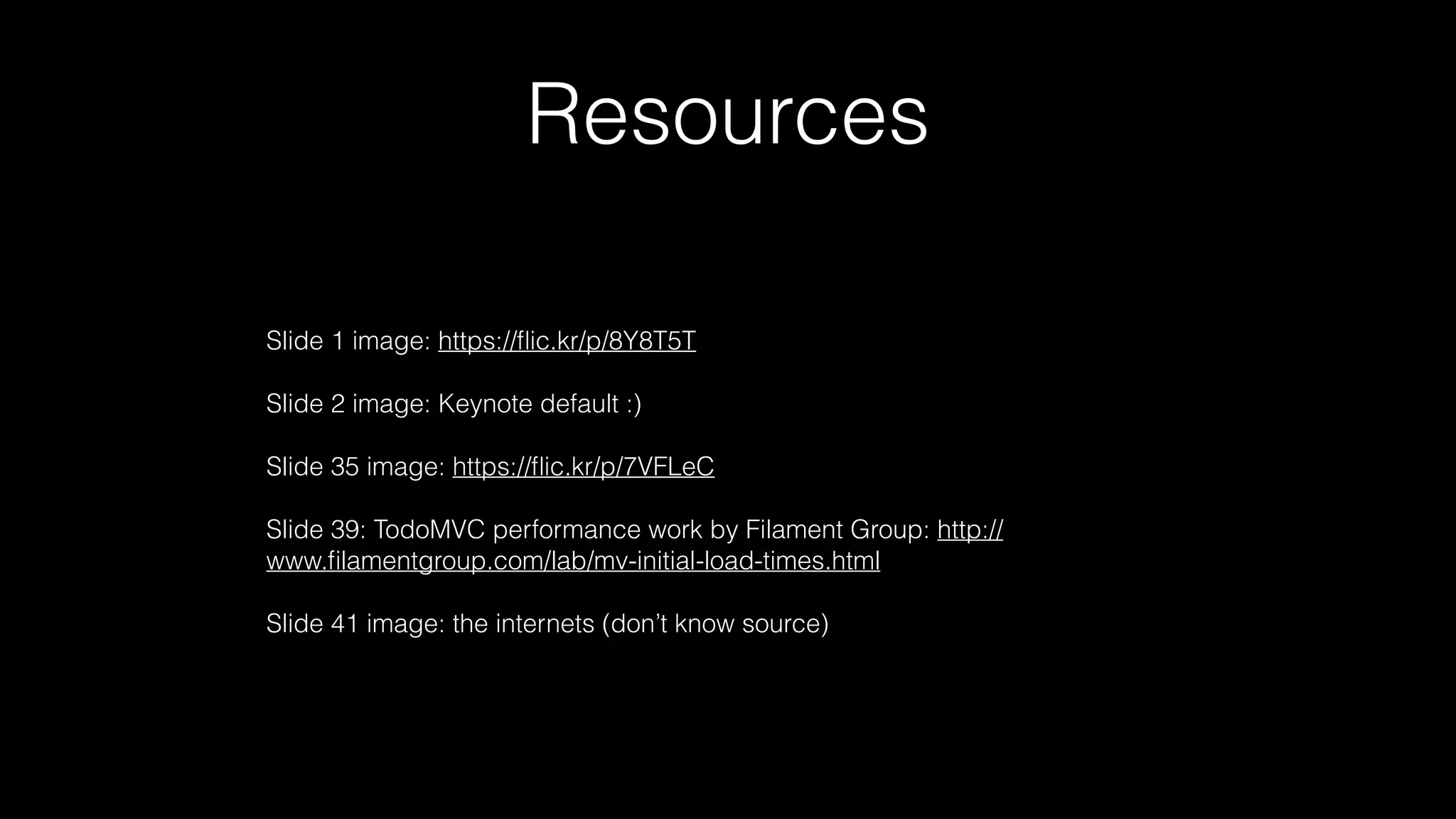 Resources
Slide 1 image: https://ﬂic.kr/p/8Y8T5T
Slide 2 image: Keynote default :)
Slide 35 image: https://ﬂic.kr/p/7VFLeC
Slide 39: TodoMVC performance work by Filament Group: http://
www.ﬁlamentgroup.com/lab/mv-initial-load-times.html
Slide 41 image: the internets (don’t know source)
 