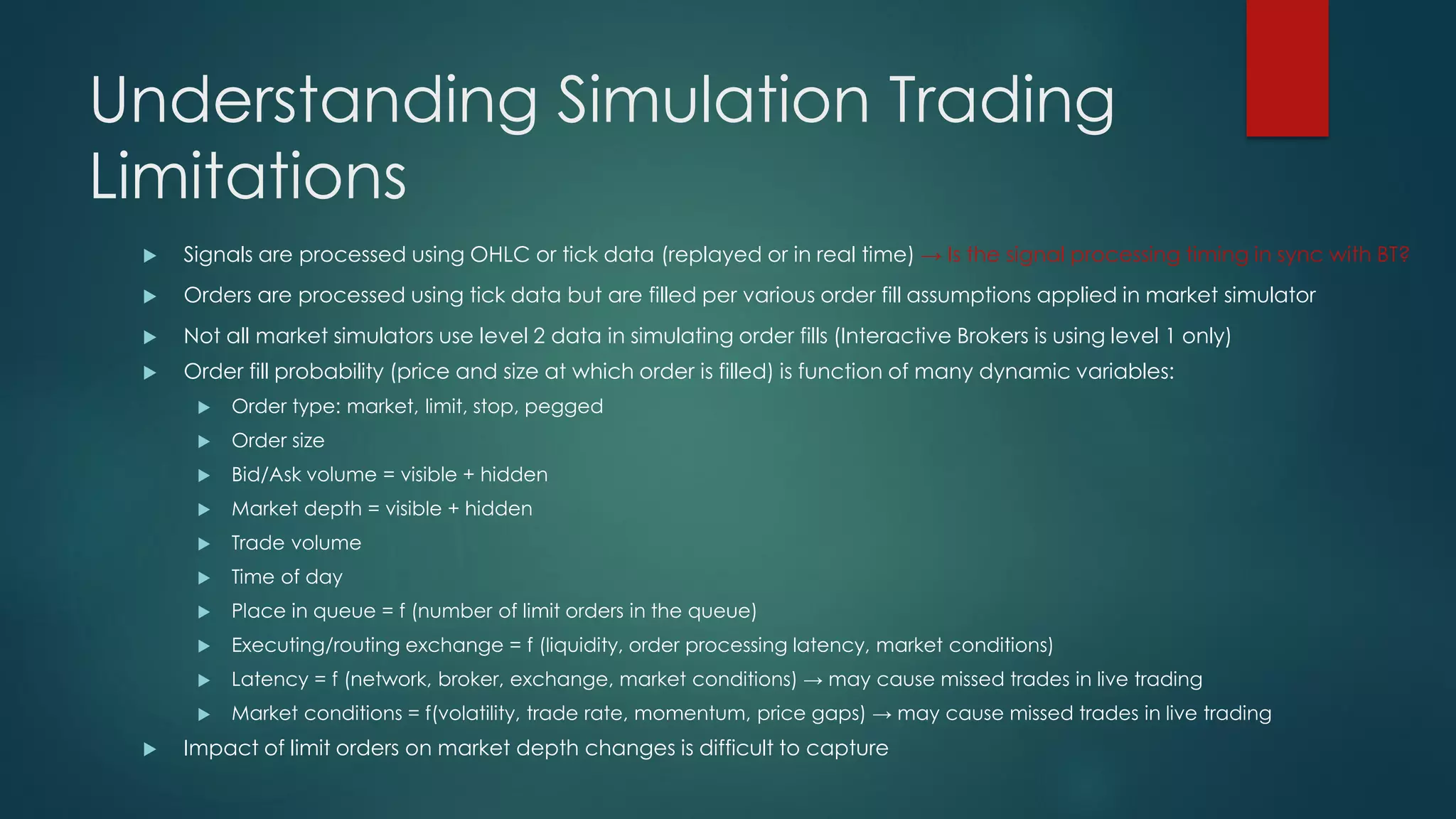 Understanding Simulation Trading
Limitations
 Signals are processed using OHLC or tick data (replayed or in real time) → Is the signal processing timing in sync with BT?
 Orders are processed using tick data but are filled per various order fill assumptions applied in market simulator
 Not all market simulators use level 2 data in simulating order fills (Interactive Brokers is using level 1 only)
 Order fill probability (price and size at which order is filled) is function of many dynamic variables:
 Order type: market, limit, stop, pegged
 Order size
 Bid/Ask volume = visible + hidden
 Market depth = visible + hidden
 Trade volume
 Time of day
 Place in queue = f (number of limit orders in the queue)
 Executing/routing exchange = f (liquidity, order processing latency, market conditions)
 Latency = f (network, broker, exchange, market conditions) → may cause missed trades in live trading
 Market conditions = f(volatility, trade rate, momentum, price gaps) → may cause missed trades in live trading
 Impact of limit orders on market depth changes is difficult to capture
 