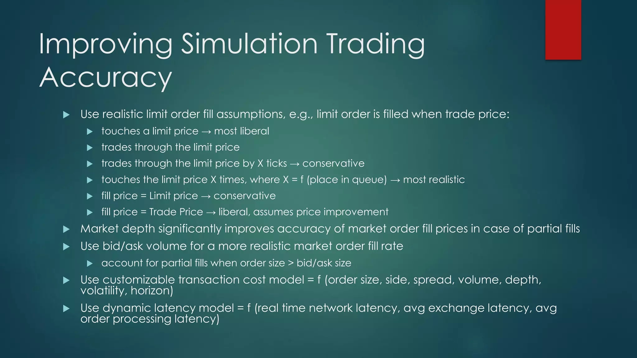 Improving Simulation Trading
Accuracy
 Use realistic limit order fill assumptions, e.g., limit order is filled when trade price:
 touches a limit price → most liberal
 trades through the limit price
 trades through the limit price by X ticks → conservative
 touches the limit price X times, where X = f (place in queue) → most realistic
 fill price = Limit price → conservative
 fill price = Trade Price → liberal, assumes price improvement
 Market depth significantly improves accuracy of market order fill prices in case of partial fills
 Use bid/ask volume for a more realistic market order fill rate
 account for partial fills when order size > bid/ask size
 Use customizable transaction cost model = f (order size, side, spread, volume, depth,
volatility, horizon)
 Use dynamic latency model = f (real time network latency, avg exchange latency, avg
order processing latency)
 
