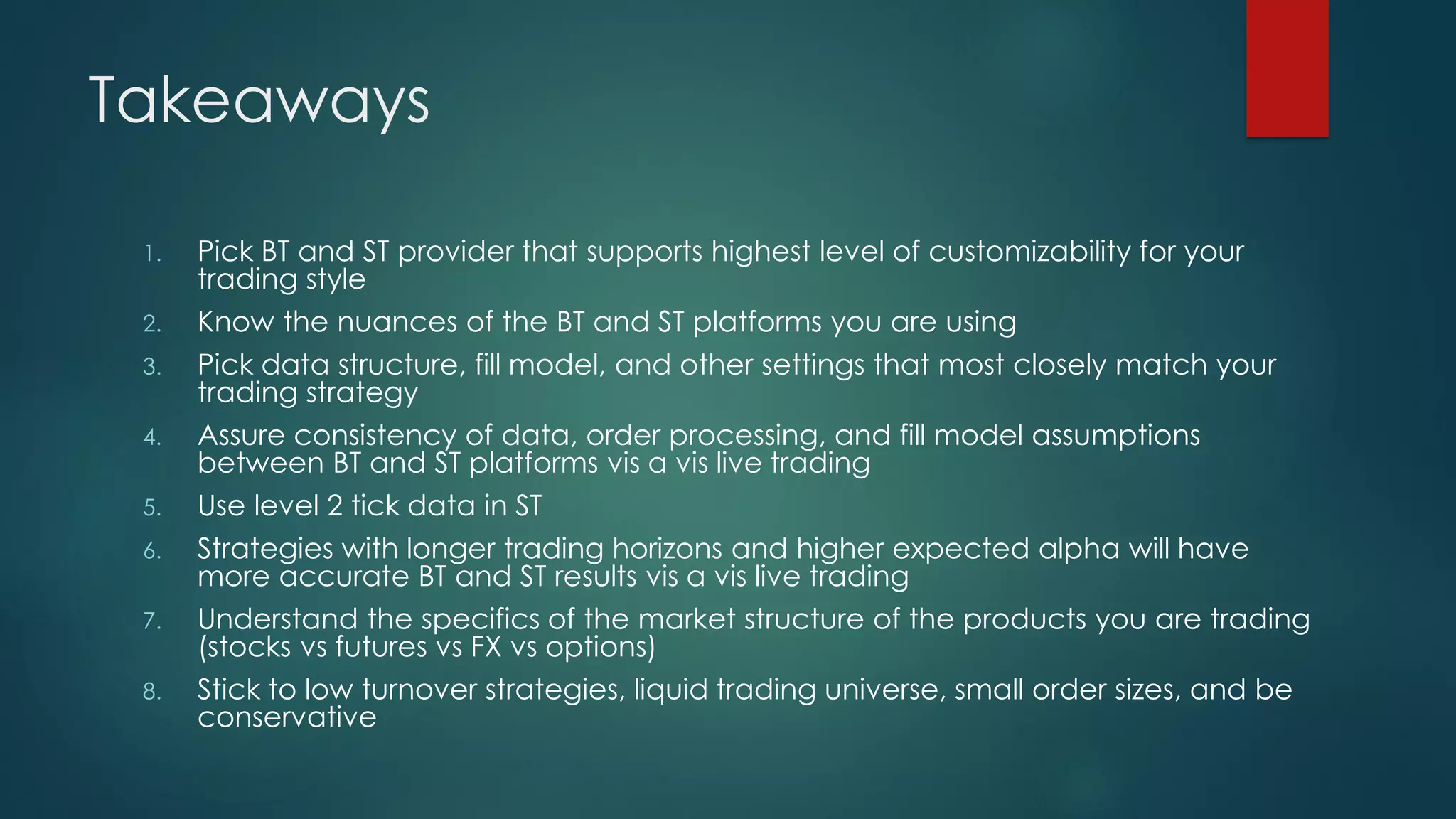 Takeaways
1. Pick BT and ST provider that supports highest level of customizability for your
trading style
2. Know the nuances of the BT and ST platforms you are using
3. Pick data structure, fill model, and other settings that most closely match your
trading strategy
4. Assure consistency of data, order processing, and fill model assumptions
between BT and ST platforms vis a vis live trading
5. Use level 2 tick data in ST
6. Strategies with longer trading horizons and higher expected alpha will have
more accurate BT and ST results vis a vis live trading
7. Understand the specifics of the market structure of the products you are trading
(stocks vs futures vs FX vs options)
8. Stick to low turnover strategies, liquid trading universe, small order sizes, and be
conservative
 