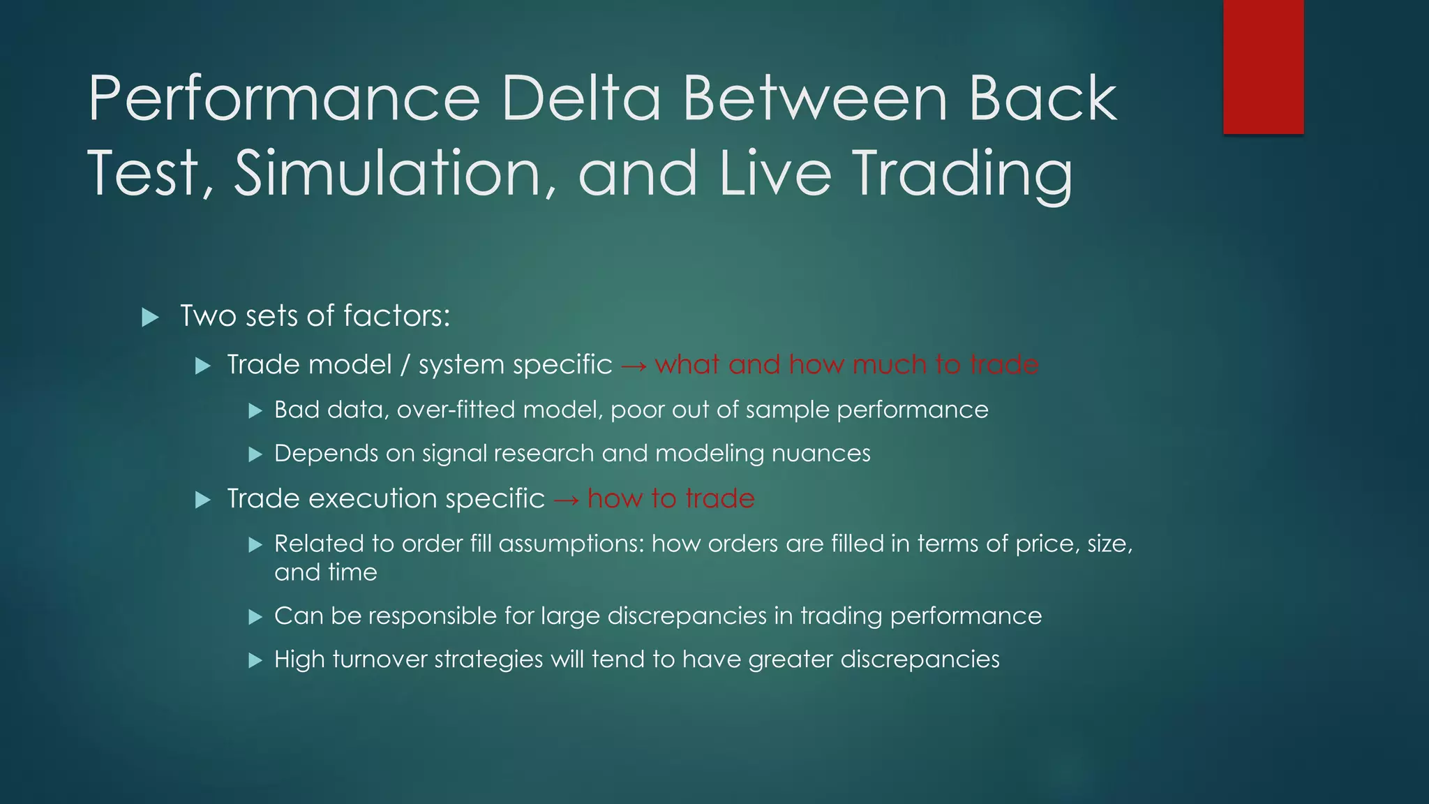 Performance Delta Between Back
Test, Simulation, and Live Trading
 Two sets of factors:
 Trade model / system specific → what and how much to trade
 Bad data, over-fitted model, poor out of sample performance
 Depends on signal research and modeling nuances
 Trade execution specific → how to trade
 Related to order fill assumptions: how orders are filled in terms of price, size,
and time
 Can be responsible for large discrepancies in trading performance
 High turnover strategies will tend to have greater discrepancies
 