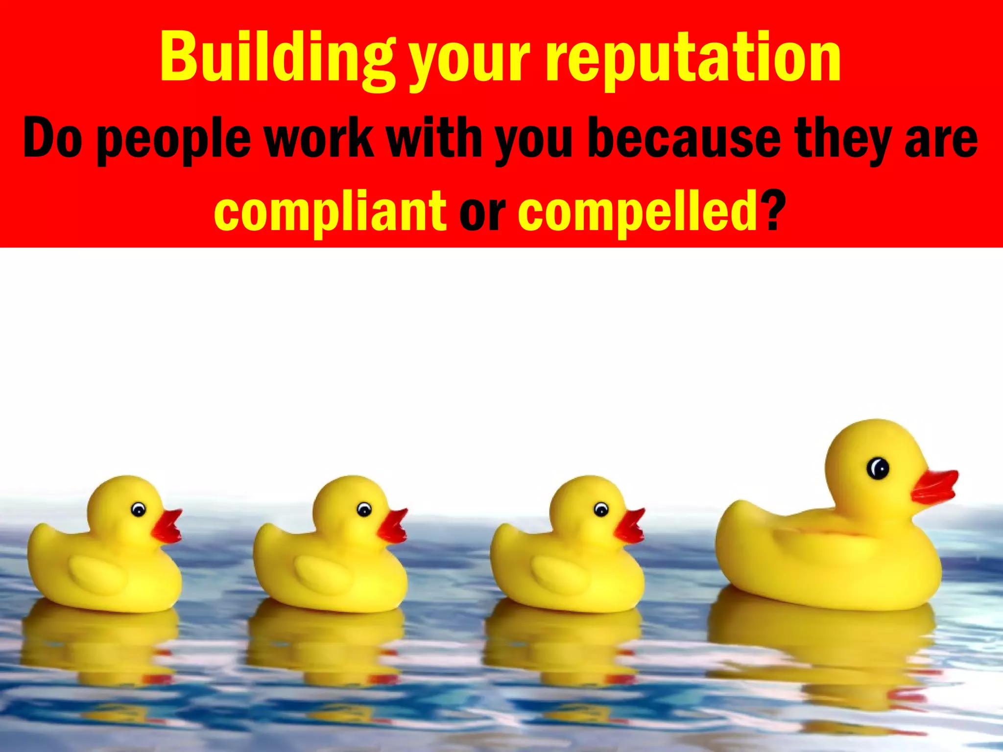 Building your reputation
Do people work with you because they are
compliant or compelled?
 