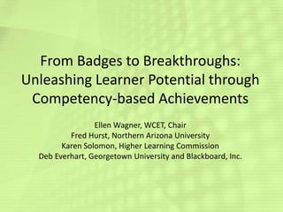From Badges to Breakthroughs:
Unleashing Learner Potential through
Competency-based Achievements
Ellen Wagner, WCET, Chair
Fred Hurst, Northern Arizona University
Karen Solomon, Higher Learning Commission
Deb Everhart, Georgetown University and Blackboard, Inc.

 