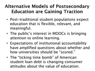 Alternative Models of Postsecondary  
Education are Gaining Traction
•  Post-traditional student populations expect
education that is ﬂexible, relevant, and
meaningful.
•  The public’s interest in MOOCs is bringing
attention to online learning.
•  Expectations of institutional accountability
have ampliﬁed questions about whether and
how universities should be “scored.”
•  The “ticking time bomb” of American
student loan debt is changing consumer
attitudes about the value of education.

 