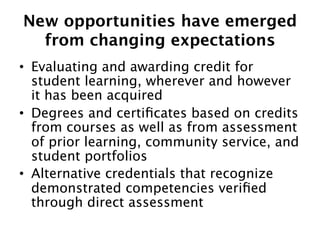 New opportunities have emerged  
from changing expectations
•  Evaluating and awarding credit for
student learning, wherever and however
it has been acquired 
•  Degrees and certiﬁcates based on credits
from courses as well as from assessment
of prior learning, community service, and
student portfolios
•  Alternative credentials that recognize
demonstrated competencies veriﬁed
through direct assessment 

 