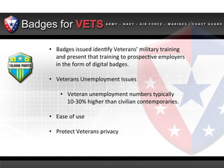 •  Badges	
  issued	
  iden2fy	
  Veterans’	
  military	
  training	
  
and	
  present	
  that	
  training	
  to	
  prospec2ve	
  employers	
  
in	
  the	
  form	
  of	
  digital	
  badges.	
  
•  Veterans	
  Unemployment	
  Issues	
  
	
  
•  Veteran	
  unemployment	
  numbers	
  typically	
  
10-­‐30%	
  higher	
  than	
  civilian	
  contemporaries.	
  
•  Ease	
  of	
  use	
  	
  
•  Protect	
  Veterans	
  privacy	
  
	
  
	
  
	
  
	
  
	
  

 