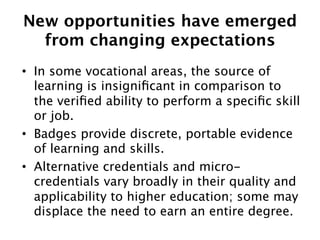 New opportunities have emerged  
from changing expectations
•  In some vocational areas, the source of
learning is insigniﬁcant in comparison to
the veriﬁed ability to perform a speciﬁc skill
or job. 
•  Badges provide discrete, portable evidence
of learning and skills.
•  Alternative credentials and microcredentials vary broadly in their quality and
applicability to higher education; some may
displace the need to earn an entire degree. 

 