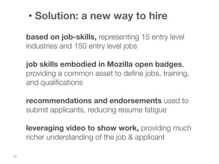 •  Solution: a new way to hire
based on job-skills, representing 15 entry level
industries and 150 entry level jobs

job skills embodied in Mozilla open badges,
providing a common asset to deﬁne jobs, training,
and qualiﬁcations

recommendations and endorsements used to
submit applicants, reducing resume fatigue

leveraging video to show work, providing much
richer understanding of the job & applicant
45	
  

 