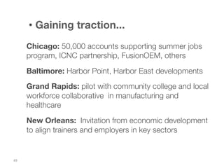 •  Gaining traction...
Chicago: 50,000 accounts supporting summer jobs
program, ICNC partnership, FusionOEM, others

Baltimore: Harbor Point, Harbor East developments
Grand Rapids: pilot with community college and local
workforce collaborative in manufacturing and
healthcare
New Orleans: Invitation from economic development
to align trainers and employers in key sectors

49	
  

 