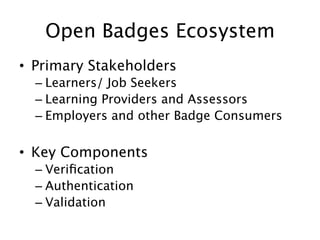 Open Badges Ecosystem
•  Primary Stakeholders
–  Learners/ Job Seekers
–  Learning Providers and Assessors
–  Employers and other Badge Consumers

•  Key Components
–  Veriﬁcation
–  Authentication
–  Validation

 