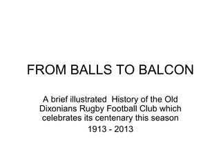 FROM BALLS TO BALCON
A brief illustrated History of the Old
Dixonians Rugby Football Club which
celebrates its centenary this season
1913 - 2013
 