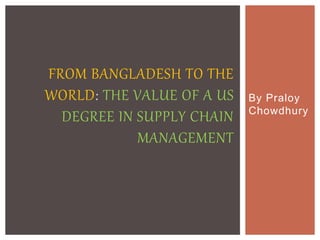 By Praloy
Chowdhury
FROM BANGLADESH TO THE
WORLD: THE VALUE OF A US
DEGREE IN SUPPLY CHAIN
MANAGEMENT
 