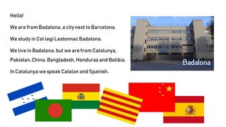Hello!
We are from Badalona, a city next to Barcelona.
We study in Col·legi Lestonnac Badalona.
We live in Badalona, but we are from Catalunya,
Pakistan, China, Bangladesh, Honduras and Bolibia.
In Catalunya we speak Catalan and Spanish.
 