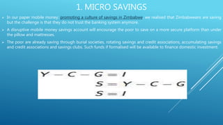 1. MICRO SAVINGS
 In our paper mobile money: promoting a culture of savings in Zimbabwe, we realised that Zimbabweans are saving
but the challenge is that they do not trust the banking system anymore.
 A disruptive mobile money savings account will encourage the poor to save on a more secure platform than under
the pillow and mattresses.
 The poor are already saving through burial societies, rotating savings and credit associations, accumulating savings
and credit associations and savings clubs. Such funds if formalised will be available to finance domestic investment.
 