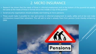 2. MICRO INSURANCE
 Research has shown that the needs of those in informal employment and at the bottom of the pyramid are exactly
the same as the needs of those in formal and at the middle or top of the pyramid.
 Social security organisations should probably start looking at micro-pensions.
 These would make it possible for men and women in informal employment to easily, safely and at low cost make
contributions toward their retirement. This will add to what is already there from pension funds thereby enhancing
DRM.
 