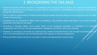 3. BROADENING THE TAX BASE
 Zimbabwe like Most African countries is overwhelmed with very large informal sectors and underground economies
where cash transactions do not leave any audit trails for tax purposes. It will therefore be necessary to find ways of
taxing the informal sector.
 There is need for government to embrace technology and adopt and start using and encouraging the use of mobile
money in the economy.
 Zimbabwe has an estimated $7 billion that is circulating in the informal sector and there is no record for those
transactions and they are not taxed.
 According to Zimstats labour force survey, 94.5% of the employed population in Zimbabwe is in informal
employment and 5.5% are in formal employment. Zimbabwe’s economy is now more informal.
 However it is worrying to note that our social security, pension funds and the tax man are still concentrating on the
5.5% in formal employment and not thinking about the majority in informal employment.
 Enhancing DRM implies looking for new types of taxes and expanding the revenue base.
 
