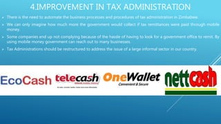 4.IMPROVEMENT IN TAX ADMINISTRATION
 There is the need to automate the business processes and procedures of tax administration in Zimbabwe.
 We can only imagine how much more the government would collect if tax remittances were paid through mobile
money.
 Some companies end up not complying because of the hassle of having to look for a government office to remit. By
using mobile money government can reach out to many businesses.
 Tax Administrations should be restructured to address the issue of a large informal sector in our country.
 