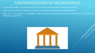 5.RATIONALIZATION OF TAX INCENTIVES
 As mentioned earlier, Tax incentives are not the primary determinants of the decision to invest.
 Most investors base their investment decisions on economic, commercial and political factors.
 Most start- up companies in Zimbabwe make losses for several years and do not benefit from tax exemptions
offered by government.
 