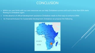 CONCLUSION
 Within our own limits with our own resources we can help Zimbabwe survive until such a time that ODA starts
flowing to Zimbabwe again.
 In the absence of official development assistance Zimbabwe needs to find ways to enhance DRM.
 As Financial Inclusion for Sustainable Development Zimbabwe we propose the following.
 
