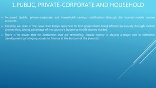 1.PUBLIC, PRIVATE-CORPORATE AND HOUSEHOLD
 Increased (public, private-corporate and household) savings mobilization through the trusted mobile money
accounts.
 Recently we read in the news that Kenya launched its first government bond offered exclusively through mobile
phones thus, taking advantage of the country's booming mobile money market.
 There is no doubt that for economies that are recovering, mobile money is playing a major role in economic
development by bringing access to finance at the bottom of the pyramid.
 