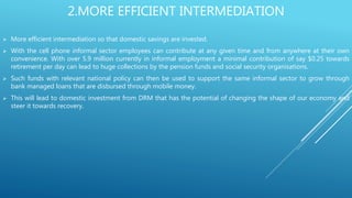 2.MORE EFFICIENT INTERMEDIATION
 More efficient intermediation so that domestic savings are invested.
 With the cell phone informal sector employees can contribute at any given time and from anywhere at their own
convenience. With over 5.9 million currently in informal employment a minimal contribution of say $0.25 towards
retirement per day can lead to huge collections by the pension funds and social security organisations.
 Such funds with relevant national policy can then be used to support the same informal sector to grow through
bank managed loans that are disbursed through mobile money.
 This will lead to domestic investment from DRM that has the potential of changing the shape of our economy and
steer it towards recovery.
 