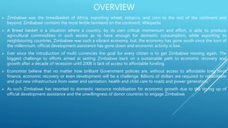 OVERVIEW
 Zimbabwe was the breadbasket of Africa, exporting wheat, tobacco, and corn to the rest of the continent and
beyond. Zimbabwe contains the most fertile farmland on the continent. Wikipedia
 A Bread basket is a situation where a country, by its own critical momentum and effort, is able to produce
agricultural commodities in such excess as to have enough for domestic consumption, while exporting to
neighbouring countries. Zimbabwe was such a vibrant economy, but, the economy has gone south since the turn of
the millennium, official development assistance has gone down and economic activity is low.
 Ever since the introduction of multi currencies the goal for every citizen is to get Zimbabwe moving again. The
biggest challenge to efforts aimed at setting Zimbabwe back on a sustainable path to economic recovery and
growth after a decade of recession until 2008 is lack of access to affordable funding.
 Economist believe that no matter how brilliant Government policies are, without access to affordable long term
finance, economic recovery or even development will be a challenge. Billions of dollars are required to rehabilitate
and put new infrastructure from water and sanitation, health and child care to roads and power generation.
 As such Zimbabwe has resorted to domestic resource mobilisation for economic growth due to the drying up of
official development assistance and the unwillingness of donor countries to engage Zimbabwe.
 
