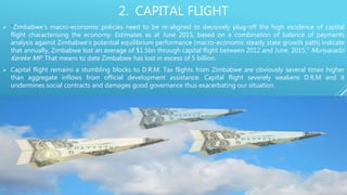 2. CAPITAL FLIGHT
 “Zimbabwe’s macro-economic policies need to be re-aligned to decisively plug-off the high incidence of capital
flight characterising the economy. Estimates as at June 2015, based on a combination of balance of payments
analysis against Zimbabwe’s potential equilibrium performance (macro-economic steady state growth path) indicate
that annually, Zimbabwe lost an average of $1.5bn through capital flight between 2012 and June, 2015,” Munyaradzi
Kereke MP. That means to date Zimbabwe has lost in excess of 5 billion.
 Capital flight remains a stumbling blocks to D.R.M. Tax flights from Zimbabwe are obviously several times higher
than aggregate inflows from official development assistance. Capital flight severely weakens D.R.M and it
undermines social contracts and damages good governance thus exacerbating our situation.
 