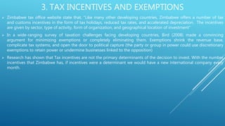 3. TAX INCENTIVES AND EXEMPTIONS
 Zimbabwe tax office website state that, “Like many other developing countries, Zimbabwe offers a number of tax
and customs incentives in the form of tax holidays, reduced tax rates, and accelerated depreciation. The incentives
are given by sector, type of activity, form of organization, and geographical location of investment”
 In a wide-ranging survey of taxation challenges facing developing countries, Bird (2008) made a convincing
argument for minimizing exemptions or completely eliminating them. Exemptions shrink the revenue base,
complicate tax systems, and open the door to political capture (the party or group in power could use discretionary
exemptions to retain power or undermine businesses linked to the opposition)
 Research has shown that Tax incentives are not the primary determinants of the decision to invest. With the number
incentives that Zimbabwe has, if incentives were a determinant we would have a new international company every
month.
 