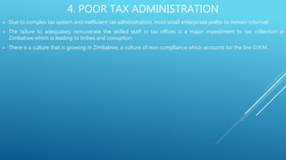 4. POOR TAX ADMINISTRATION
 Due to complex tax system and inefficient tax administration, most small enterprises prefer to remain informal.
 The failure to adequately remunerate the skilled staff in tax offices is a major impediment to tax collection in
Zimbabwe which is leading to bribes and corruption.
 There is a culture that is growing in Zimbabwe, a culture of non-compliance which accounts for the low D.R.M.
 