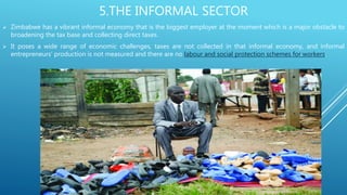 5.THE INFORMAL SECTOR
 Zimbabwe has a vibrant informal economy that is the biggest employer at the moment which is a major obstacle to
broadening the tax base and collecting direct taxes.
 It poses a wide range of economic challenges, taxes are not collected in that informal economy, and informal
entrepreneurs’ production is not measured and there are no labour and social protection schemes for workers.
 