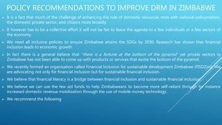 POLICY RECOMMENDATIONS TO IMPROVE DRM IN ZIMBABWE
 It is a fact that much of the challenge of enhancing the role of domestic resources rests with national policymakers,
the domestic private sector, and citizens more broadly.
 It however has to be a collective effort it will not be fair to leave the agenda to a few individuals or a few sectors of
the economy.
 We need all inclusive policies to ensure Zimbabwe attains the SDGs by 2030. Research has shown that financial
inclusion leads to economic growth.
 In fact there is a general believe that “there is a fortune at the bottom of the pyramid” yet private sectors in
Zimbabwe has not been able to come up with products or services that excite the bottom of the pyramid.
 We recently formed an organisation called Financial Inclusion for sustainable development Zimbabwe (FISDZim). We
are advocating not only for financial inclusion but for sustainable financial inclusion.
 We believe that financial literacy is a bridge between financial inclusion and sustainable financial inclusion.
 We believe we can use the few aid funds to help Zimbabweans to become more self-reliant through for instance
increased domestic revenue mobilization through the use of mobile money technology.
 We recommend the following
 