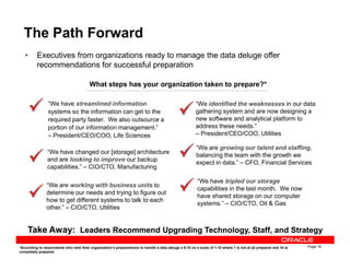 The Path Forward
• Executives from organizations ready to manage the data deluge offer
recommendations for successful preparation
What steps has your organization taken to prepare?*
“We have streamlined information
systems so the information can get to the
required party faster. We also outsource a
portion of our information management.”
– President/CEO/COO, Life Sciences
“We identified the weaknesses in our data
gathering system and are now designing a
new software and analytical platform to
address these needs.”
– President/CEO/COO, Utilities
Page 16
Take Away: Leaders Recommend Upgrading Technology, Staff, and Strategy
*According to respondents who rank their organization’s preparedness to handle a data deluge a 6-10 on a scale of 1-10 where 1 is not at all prepared and 10 is
completely prepared
– President/CEO/COO, Life Sciences
“We are working with business units to
determine our needs and trying to figure out
how to get different systems to talk to each
other.” – CIO/CTO, Utilities
“We have changed our [storage] architecture
and are looking to improve our backup
capabilities.” – CIO/CTO, Manufacturing
– President/CEO/COO, Utilities
“We are growing our talent and staffing,
balancing the team with the growth we
expect in data.” – CFO, Financial Services
“We have tripled our storage
capabilities in the last month. We now
have shared storage on our computer
systems.” – CIO/CTO, Oil & Gas
 