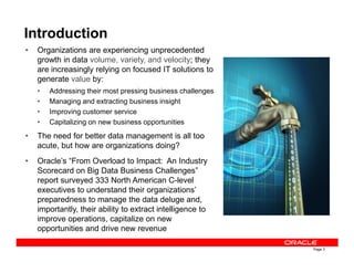 Introduction
• Organizations are experiencing unprecedented
growth in data volume, variety, and velocity; they
are increasingly relying on focused IT solutions to
generate value by:
• Addressing their most pressing business challenges
• Managing and extracting business insight
• Improving customer service
• Capitalizing on new business opportunities
• The need for better data management is all too
Page 3
• The need for better data management is all too
acute, but how are organizations doing?
• Oracle’s “From Overload to Impact: An Industry
Scorecard on Big Data Business Challenges”
report surveyed 333 North American C-level
executives to understand their organizations’
preparedness to manage the data deluge and,
importantly, their ability to extract intelligence to
improve operations, capitalize on new
opportunities and drive new revenue
 