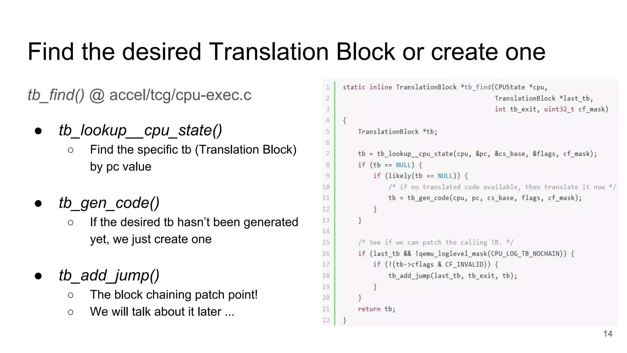 Find the desired Translation Block or create one
tb_find() @ accel/tcg/cpu-exec.c
● tb_lookup__cpu_state()
○ Find the specific tb (Translation Block)
by pc value
● tb_gen_code()
○ If the desired tb hasn’t been generated
yet, we just create one
● tb_add_jump()
○ The block chaining patch point!
○ We will talk about it later ...
14
 