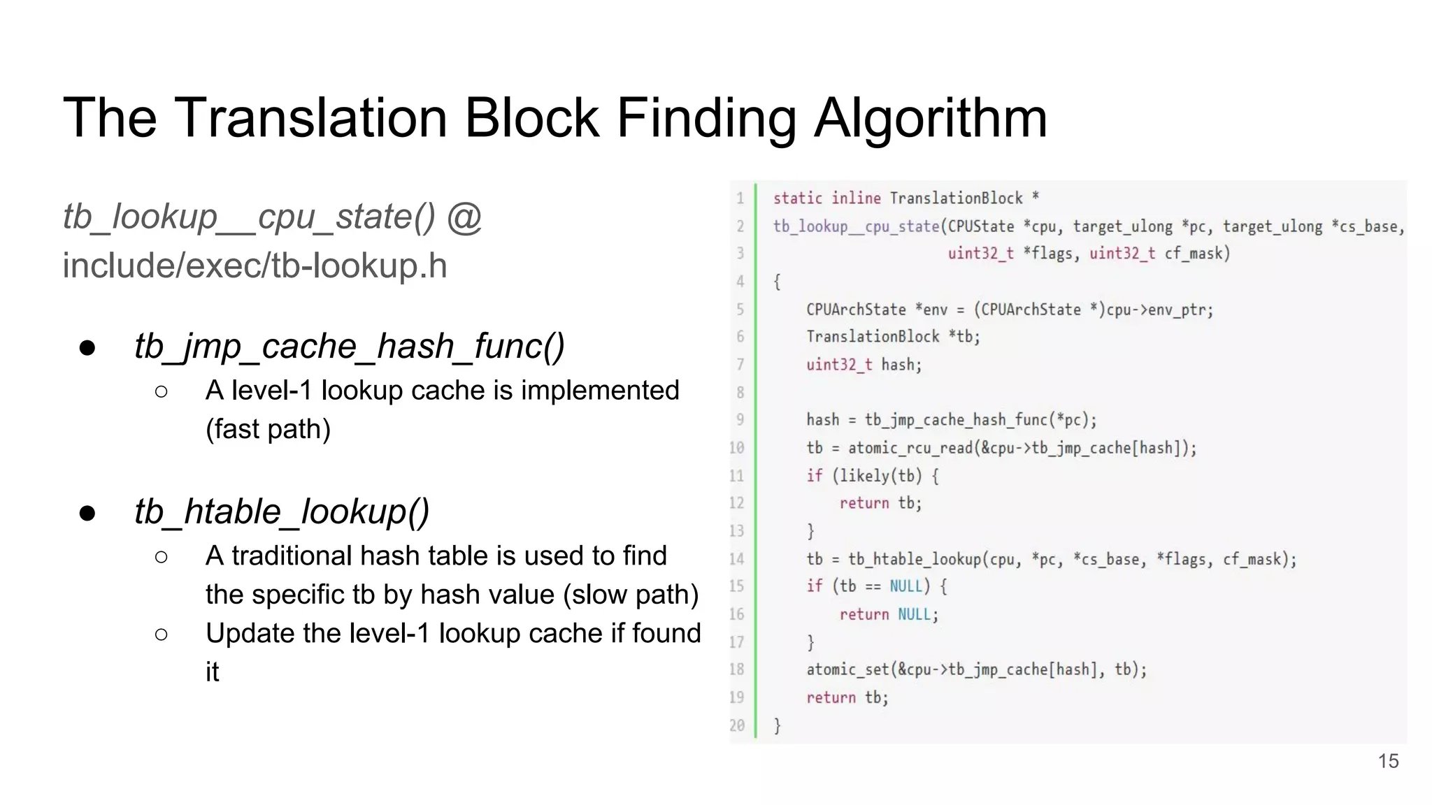 The Translation Block Finding Algorithm
tb_lookup__cpu_state() @
include/exec/tb-lookup.h
● tb_jmp_cache_hash_func()
○ A level-1 lookup cache is implemented
(fast path)
● tb_htable_lookup()
○ A traditional hash table is used to find
the specific tb by hash value (slow path)
○ Update the level-1 lookup cache if found
it
15
 