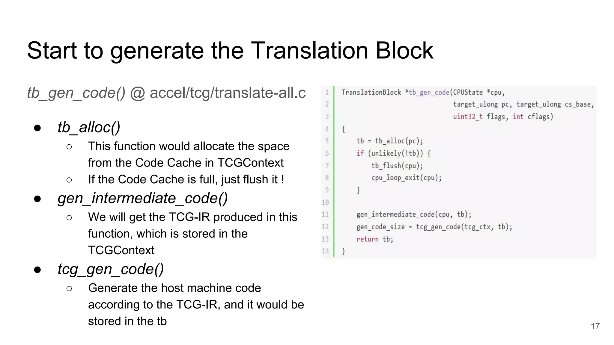 Start to generate the Translation Block
tb_gen_code() @ accel/tcg/translate-all.c
● tb_alloc()
○ This function would allocate the space
from the Code Cache in TCGContext
○ If the Code Cache is full, just flush it !
● gen_intermediate_code()
○ We will get the TCG-IR produced in this
function, which is stored in the
TCGContext
● tcg_gen_code()
○ Generate the host machine code
according to the TCG-IR, and it would be
stored in the tb 17
 
