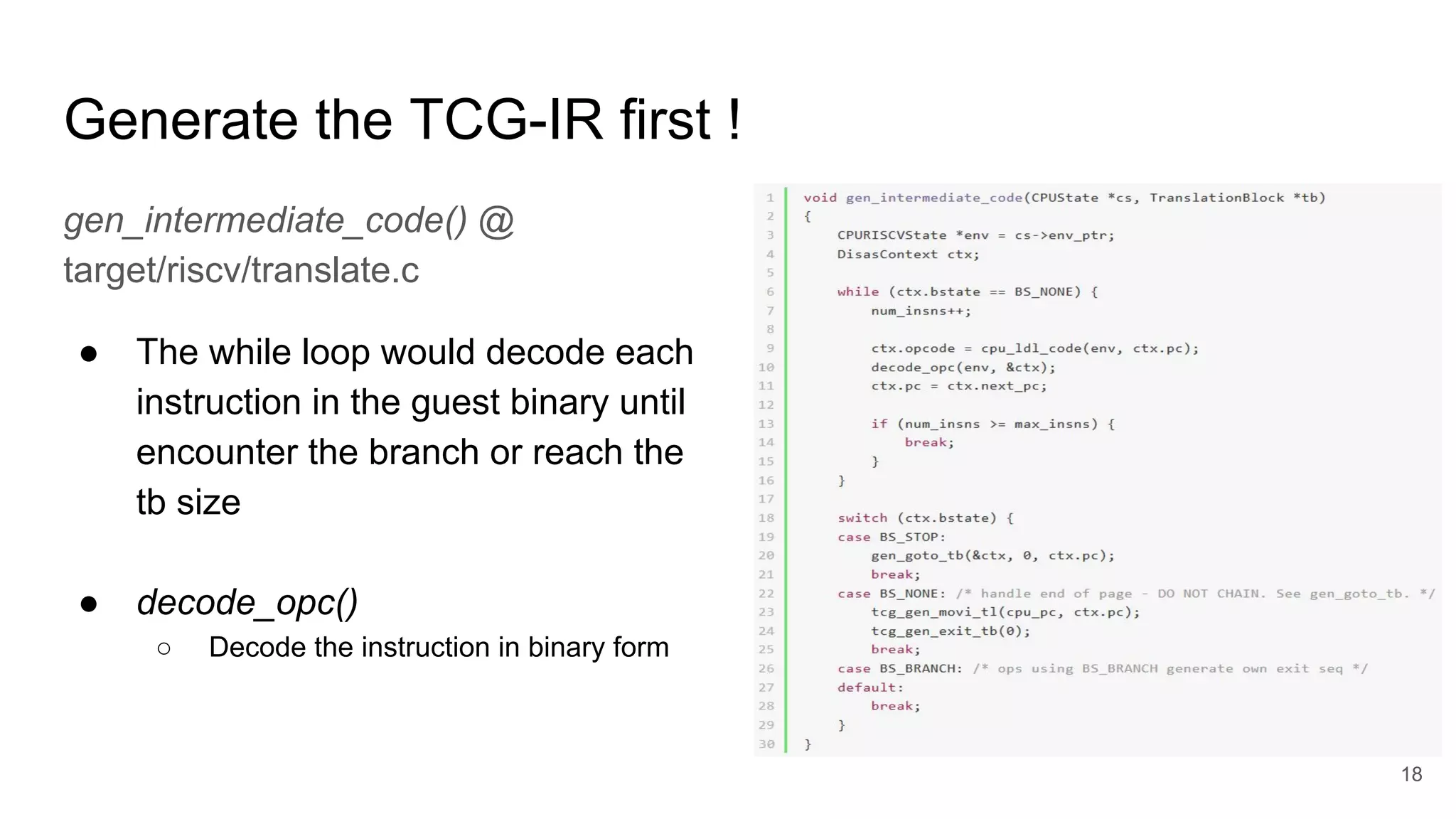 Generate the TCG-IR first !
gen_intermediate_code() @
target/riscv/translate.c
● The while loop would decode each
instruction in the guest binary until
encounter the branch or reach the
tb size
● decode_opc()
○ Decode the instruction in binary form
18
 